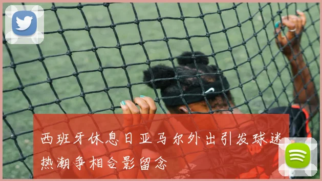 西班牙休息日亚马尔外出引发球迷热潮争相合影留念