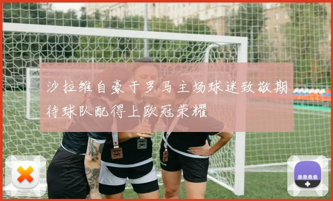 沙拉维自豪于罗马主场球迷致敬期待球队配得上欧冠荣耀