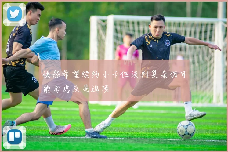 快船希望续约小卡但谈判复杂仍可能考虑交易选项