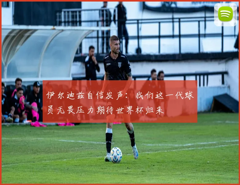 伊尔迪兹自信发声：我们这一代球员无畏压力期待世界杯归来
