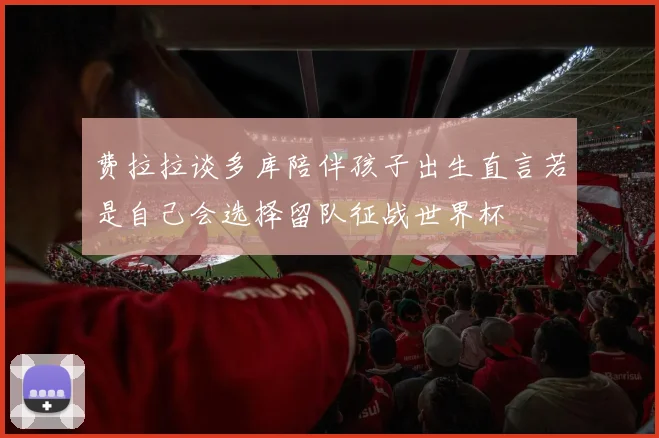 费拉拉谈多库陪伴孩子出生直言若是自己会选择留队征战世界杯