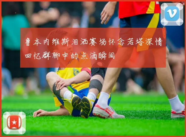 鲁本内维斯泪洒赛场怀念若塔深情回忆群聊中的点滴瞬间