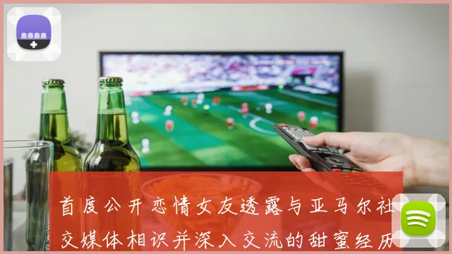 首度公开恋情女友透露与亚马尔社交媒体相识并深入交流的甜蜜经历