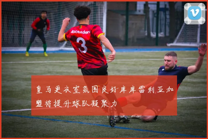 皇马更衣室氛围良好库库雷利亚加盟将提升球队凝聚力