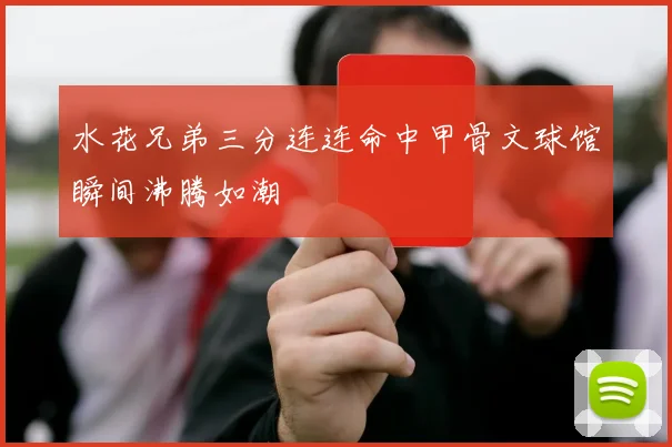 水花兄弟三分连连命中甲骨文球馆瞬间沸腾如潮