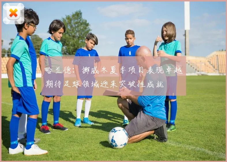 哈兰德：挪威冬夏季项目表现卓越期待足球领域迎来突破性成就