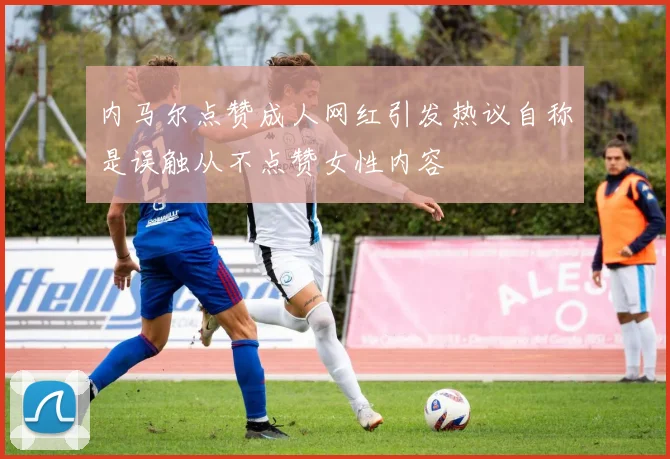 内马尔点赞成人网红引发热议自称是误触从不点赞女性内容