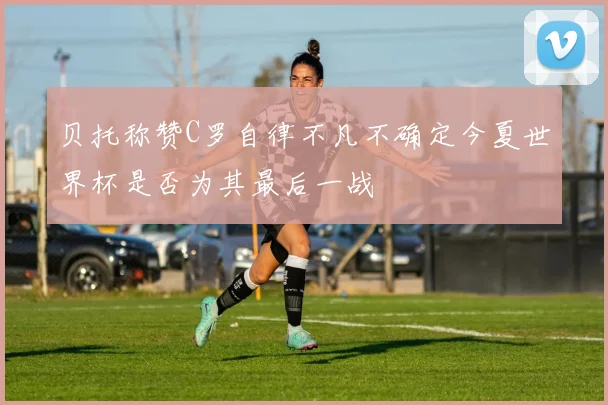 贝托称赞C罗自律不凡不确定今夏世界杯是否为其最后一战