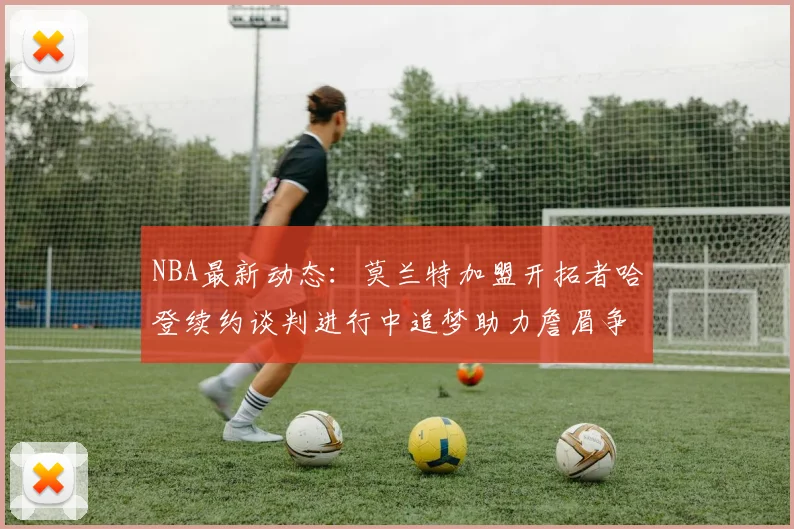 NBA最新动态：莫兰特加盟开拓者哈登续约谈判进行中追梦助力詹眉争冠