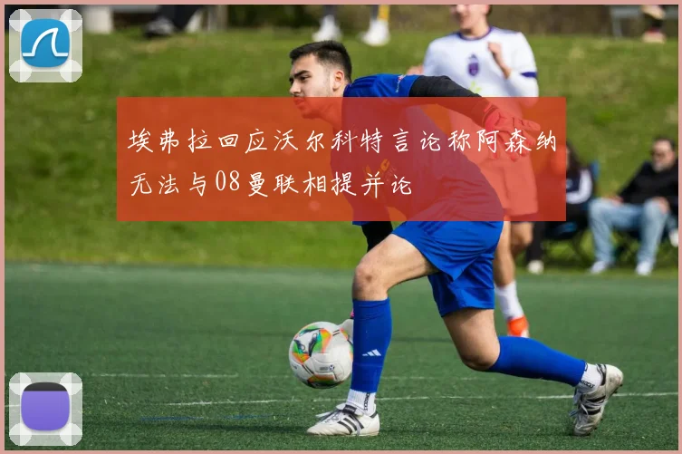 埃弗拉回应沃尔科特言论称阿森纳无法与08曼联相提并论