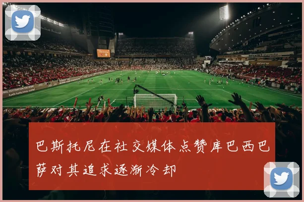 巴斯托尼在社交媒体点赞库巴西巴萨对其追求逐渐冷却
