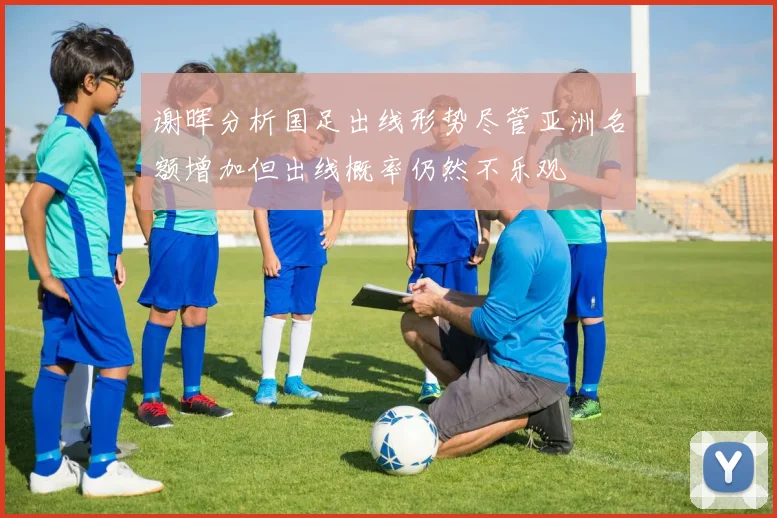 谢晖分析国足出线形势尽管亚洲名额增加但出线概率仍然不乐观