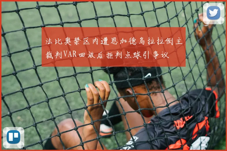 法比奥禁区内遭恩加德乌拉拉倒主裁判VAR回放后拒判点球引争议