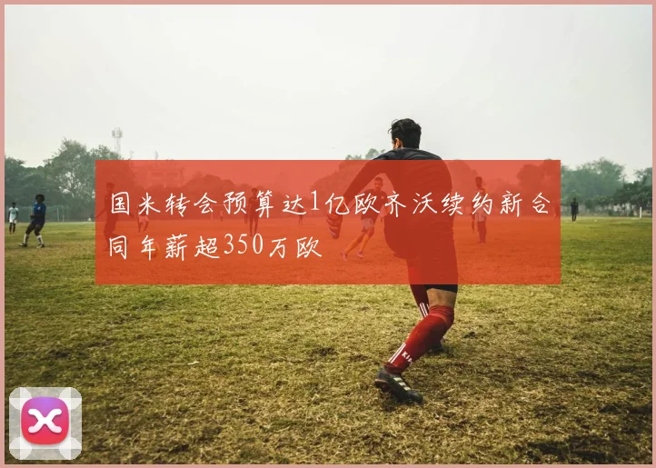 国米转会预算达1亿欧齐沃续约新合同年薪超350万欧