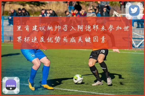 里肯建议纳帅召入阿德耶米参加世界杯速度优势或成关键因素