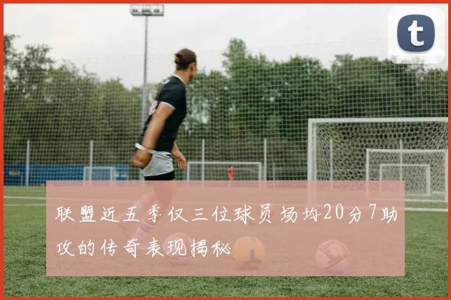 联盟近五季仅三位球员场均20分7助攻的传奇表现揭秘